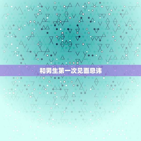 和男生第一次见面忌讳,和男生约会第一次见面该注意些什么 和男生第一次见面忌讳,和男生约会第一次见面该注意些什么