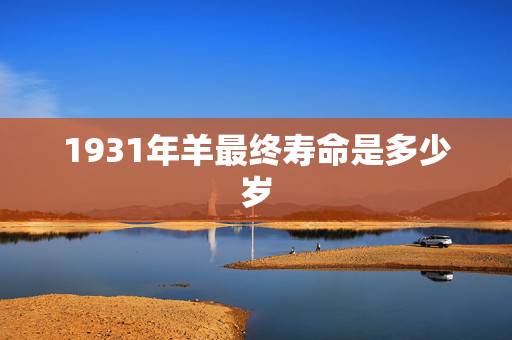 1931年羊最终寿命是多少岁,1931年生肖羊运势 1931年羊最终寿命是多少岁,1931年生肖羊运势