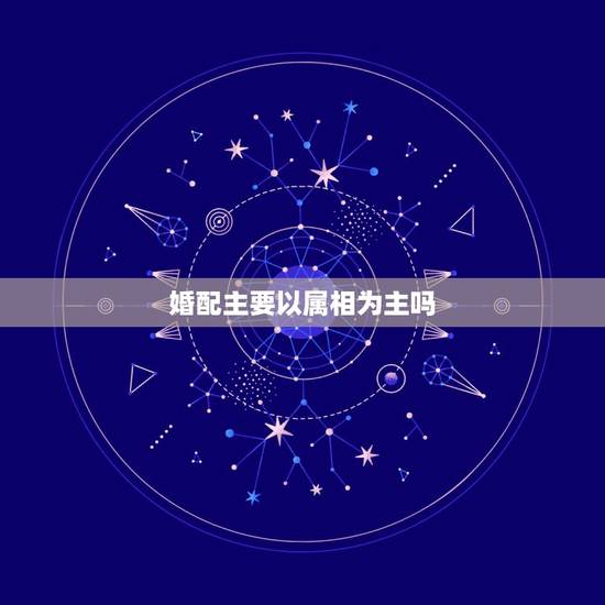 婚配主要以属相为主吗,属相婚配是真的吗 婚配主要以属相为主吗,属相婚配是真的吗