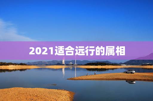 2021适合远行的属相,2023年属兔的是什么命 2021适合远行的属相,2023年属兔的是什么命