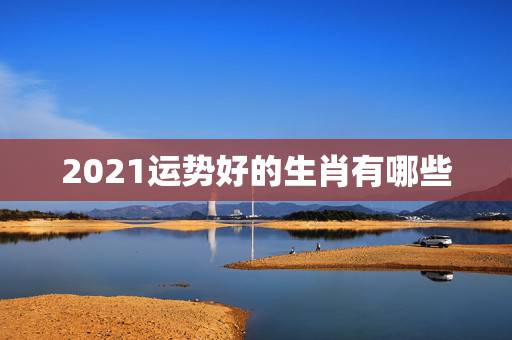 2021运势好的生肖有哪些，2021年最旺最顺的生肖