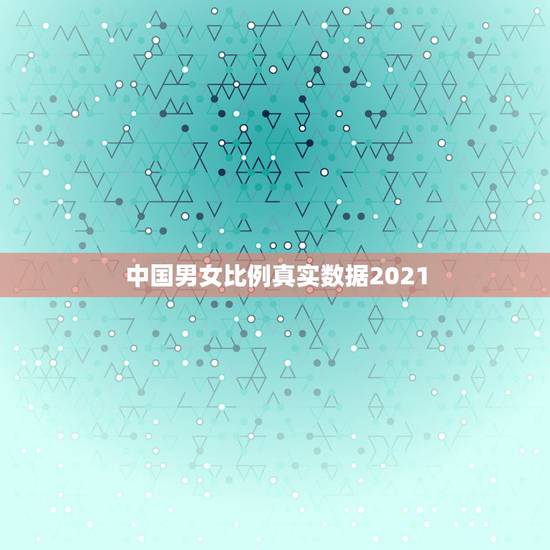 中国男女比例真实数据2021，2023全国各省男女比例表
