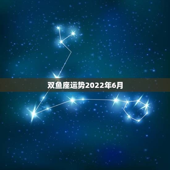双鱼座运势2022年6月，双鱼座六月运势怎样