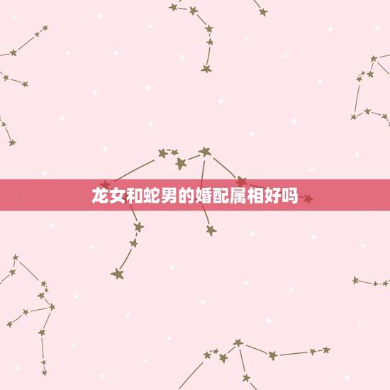 龙女和蛇男的婚配属相好吗,属蛇男和属龙女配吗 龙女和蛇男的婚配属相好吗,属蛇男和属龙女配吗