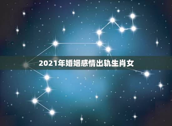 2021年婚姻感情出轨生肖女,2021年属龙女的感情和婚姻 2021年婚姻感情出轨生肖女,2021年属龙女的感情和婚姻