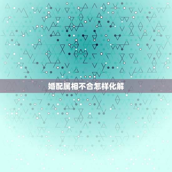 婚配属相不合怎样化解,婚配中生肖相克,有什么办法化解? 婚配属相不合怎样化解,婚配中生肖相克,有什么办法化解?