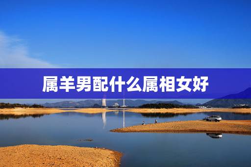 属羊男配什么属相女好，属羊的男人和什么属相的女生配