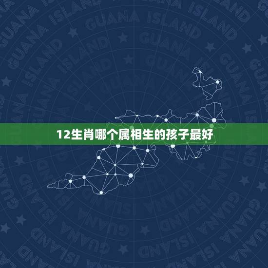 12生肖哪个属相生的孩子最好,12生肖哪个属相最好 12生肖哪个属相生的孩子最好,12生肖哪个属相最好