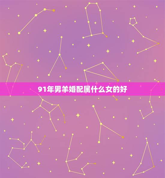 91年男羊婚配属什么女的好,1991年属羊几月出生好 91年男羊婚配属什么女的好,1991年属羊几月出生好