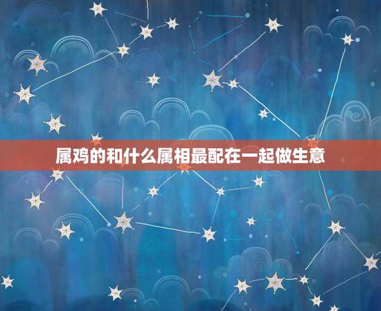 属鸡的和什么属相最配在一起做生意，属鸡2019和什么属相做生意