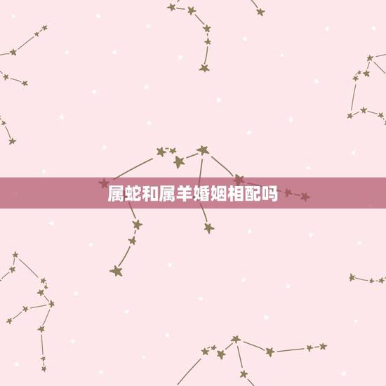 属蛇和属羊婚姻相配吗,男蛇配女羊婚姻好不好 属蛇和属羊婚姻相配吗,男蛇配女羊婚姻好不好
