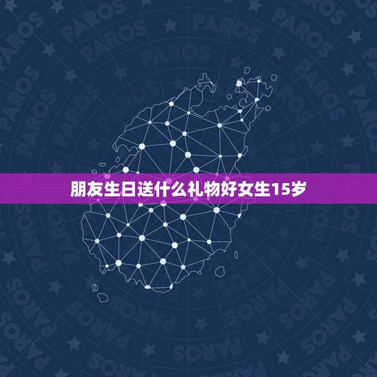朋友生日送什么礼物好女生15岁，送15岁女生送什么生日礼物好