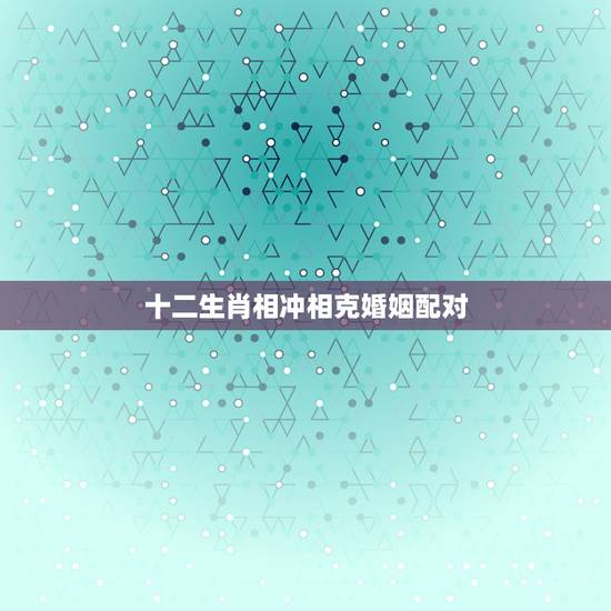 十二生肖相冲相克婚姻配对，十二生肖相配相克