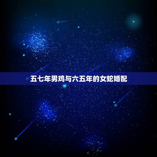 五七年男鸡与六五年的女蛇婚配,属相婚配:男属鸡和女属虎相配吗 五七年男鸡与六五年的女蛇婚配,属相婚配:男属鸡和女属虎相配吗