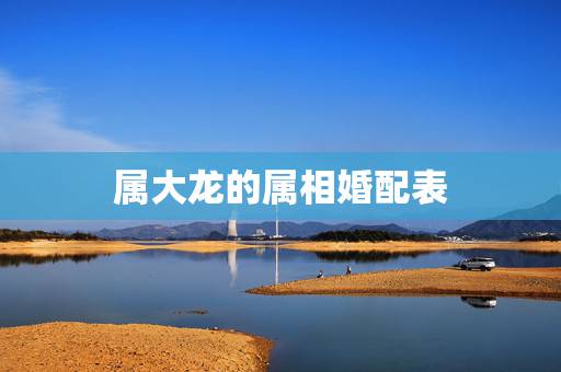 属大龙的属相婚配表,属龙的属相婚配表大全2017年版 属龙的和什么属相 属大龙的属相婚配表,属龙的属相婚配表大全2017年版 属龙的和什么属相
