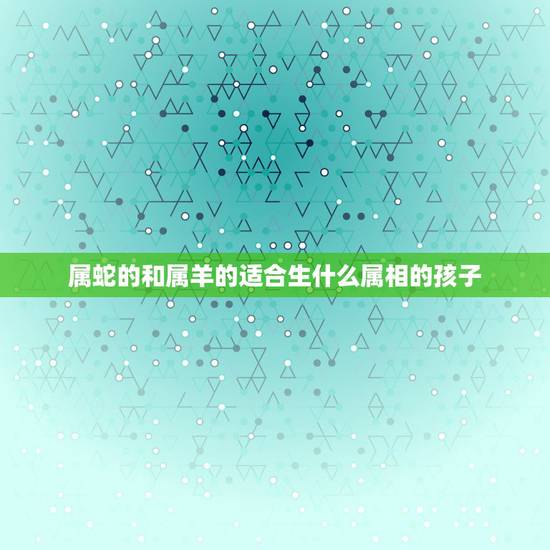 属蛇的和属羊的适合生什么属相的孩子,属羊属蛇的父母孩子属什么好? 属蛇的和属羊的适合生什么属相的孩子,属羊属蛇的父母孩子属什么好?