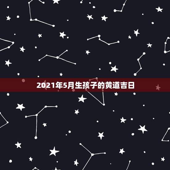 2021年5月生孩子的黄道吉日，2021年5月黄道吉日