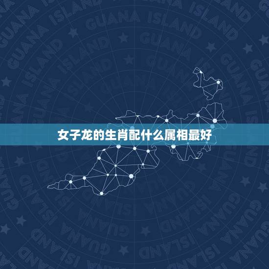 女子龙的生肖配什么属相最好，女龙跟什么生肖最配