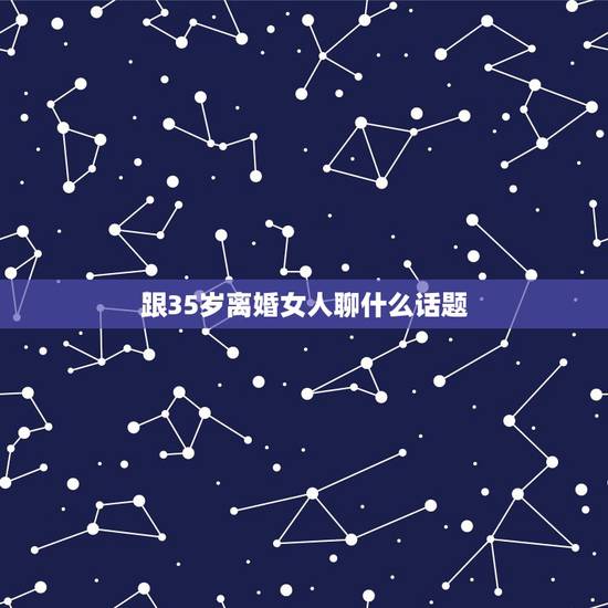 跟35岁离婚女人聊什么话题，与35岁的女人应该聊哪些方面的话题？大神们