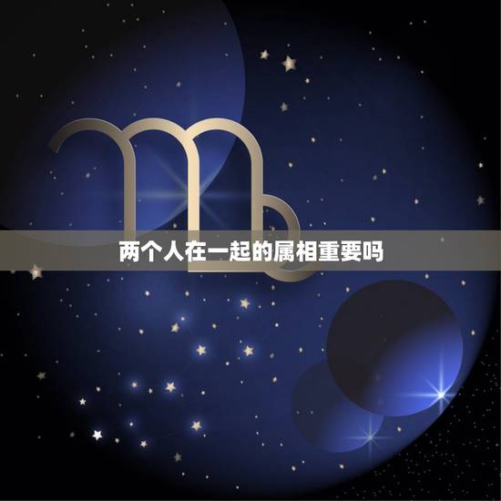 两个人在一起的属相重要吗，两个人结婚属相问题真的很重要吗？
