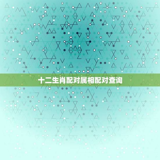 十二生肖配对属相配对查询,生肖配对属相配对十二生肖配对 十二生肖配对属相配对查询,生肖配对属相配对十二生肖配对