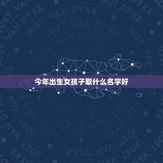 今年出生女孩子取什么名字好，女孩子取什么名字好听？