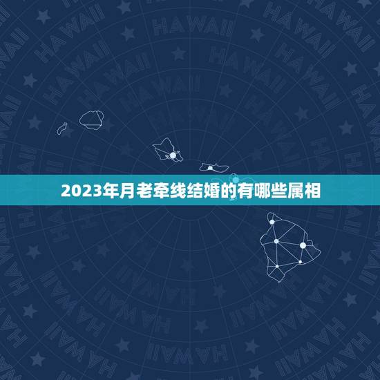 2023年月老牵线结婚的有哪些属相，结婚时新娘到底防几个属相，怎么算的