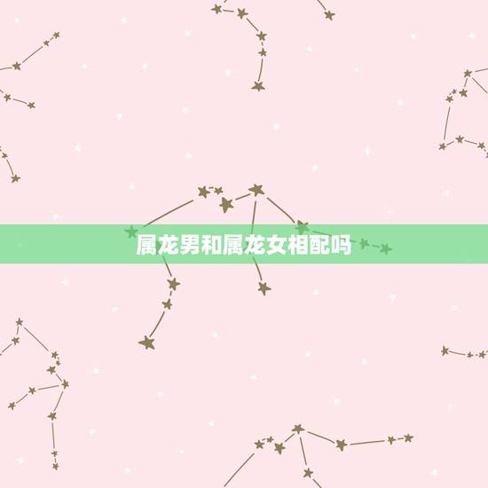 属龙男和属龙女相配吗,男龙女龙生肖配对姻缘 属龙男和属龙女相配吗,男龙女龙生肖配对姻缘