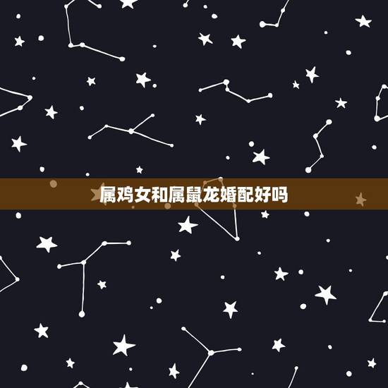 属鸡女和属鼠龙婚配好吗,属鸡和属龙的婚姻怎么样 属鸡女和属鼠龙婚配好吗,属鸡和属龙的婚姻怎么样