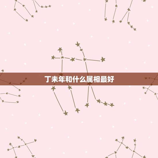 丁未年和什么属相最好,属羊的本命年是哪年 丁未年和什么属相最好,属羊的本命年是哪年
