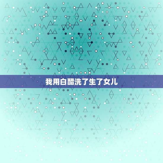 我用白醋洗了生了女儿，想生女孩用醋洗的步骤？提高生女孩的几率有什么方法