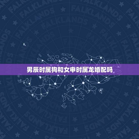 男辰时属狗和女申时属龙婚配吗,男属狗女属龙配吗 男辰时属狗和女申时属龙婚配吗,男属狗女属龙配吗