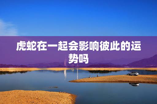 虎蛇在一起会影响彼此的运势吗,属虎和属蛇可以在一起吗 虎蛇在一起会影响彼此的运势吗,属虎和属蛇可以在一起吗