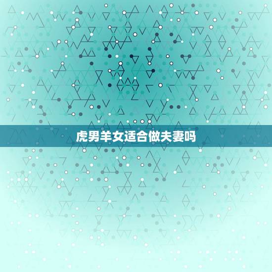 虎男羊女适合做夫妻吗，属羊的女人配属虎的男