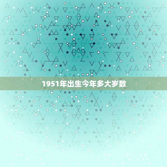 1951年出生今年多大岁数,属相年份年龄(虚岁)对照表 1951年出生今年多大岁数,属相年份年龄(虚岁)对照表
