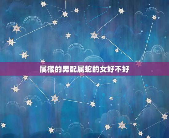 属猴的男配属蛇的女好不好,女属蛇男属猴婚姻好吗 属猴的男配属蛇的女好不好,女属蛇男属猴婚姻好吗