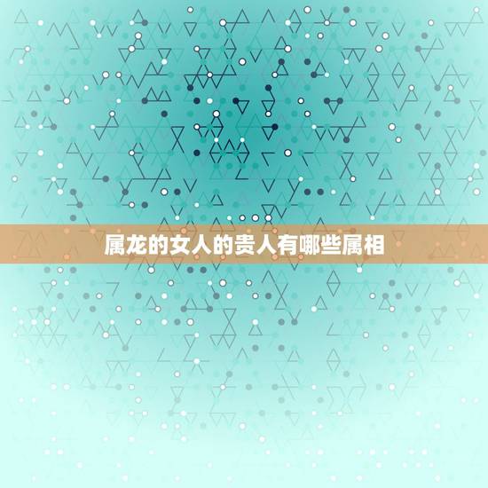属龙的女人的贵人有哪些属相，属龙的人带什么属相的生肖好运来