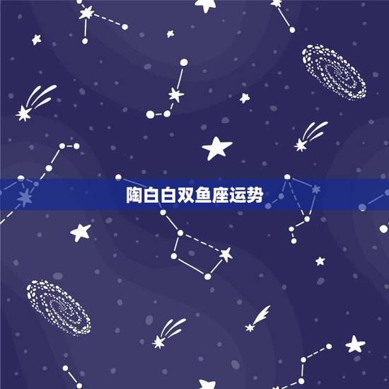 陶白白双鱼座运势,双鱼座运势 陶白白双鱼座运势,双鱼座运势