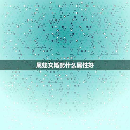 属蛇女婚配什么属性好,属蛇和什么属相最配 属蛇的最佳配偶 属蛇女婚配什么属性好,属蛇和什么属相最配 属蛇的最佳配偶