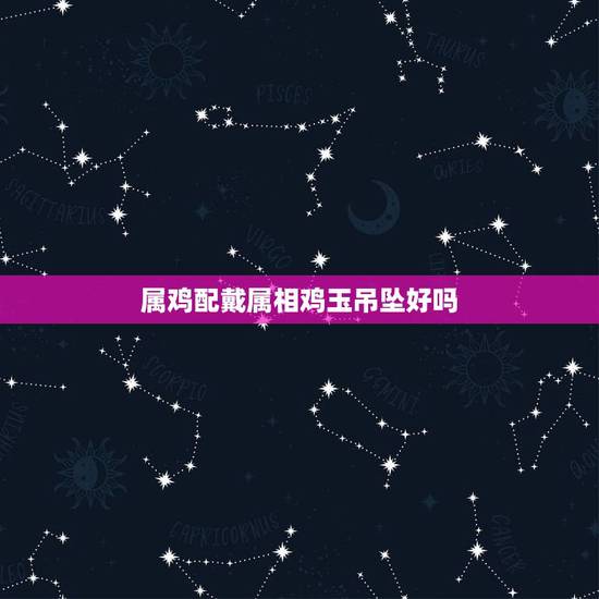 属鸡配戴属相鸡玉吊坠好吗，属鸡的人佩戴什么属相的饰品好