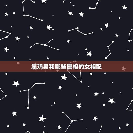 属鸡男和哪些属相的女相配，生肖鸡跟什么最配，属鸡的属相婚配表