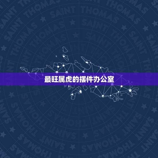 最旺属虎的摆件办公室,属虎的人办公室摆放什么生肖最好 最旺属虎的摆件办公室,属虎的人办公室摆放什么生肖最好