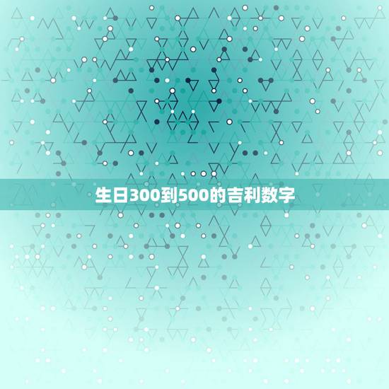 生日300到500的吉利数字，生日两百到三百哪个数字最吉利