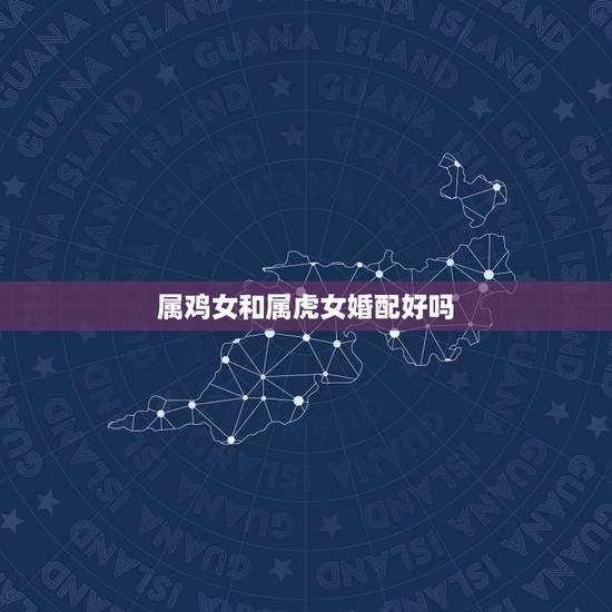 属鸡女和属虎女婚配好吗,属相婚配:男属鸡和女属虎相配吗? 属鸡女和属虎女婚配好吗,属相婚配:男属鸡和女属虎相配吗?