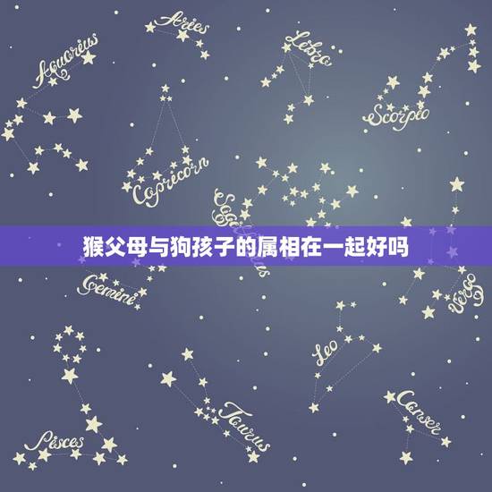 猴父母与狗孩子的属相在一起好吗，猴，狗，龙这三个属相能否在一起？会有什