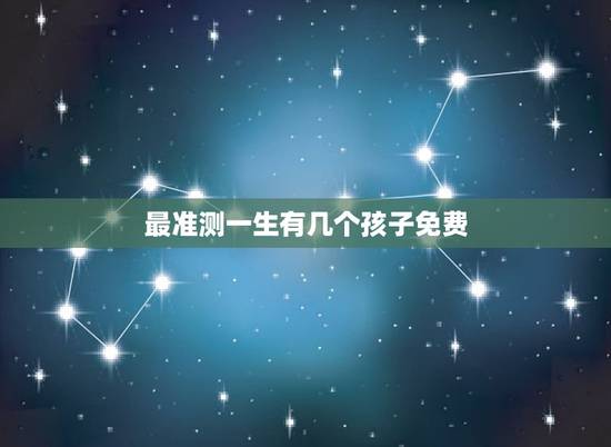 最准测一生有几个孩子免费，精准预测：你一生有几个子女，婚姻家庭如何