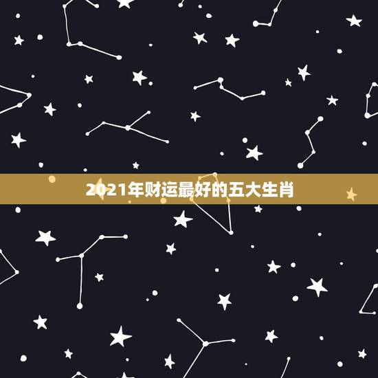 2021年财运最好的五大生肖,2021年最旺最顺的生肖 2021年财运最好的五大生肖,2021年最旺最顺的生肖