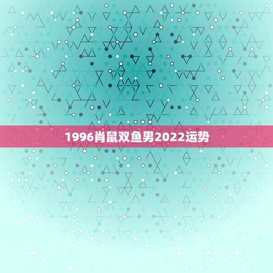 1996肖鼠双鱼男2022运势,1996正月初一属鼠双鱼男的性格是怎样 1996肖鼠双鱼男2022运势,1996正月初一属鼠双鱼男的性格是怎样