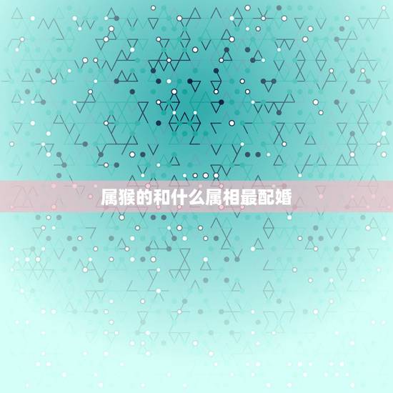 属猴的和什么属相最配婚，属猴的生肖婚配表 属猴的和什么属相最配？