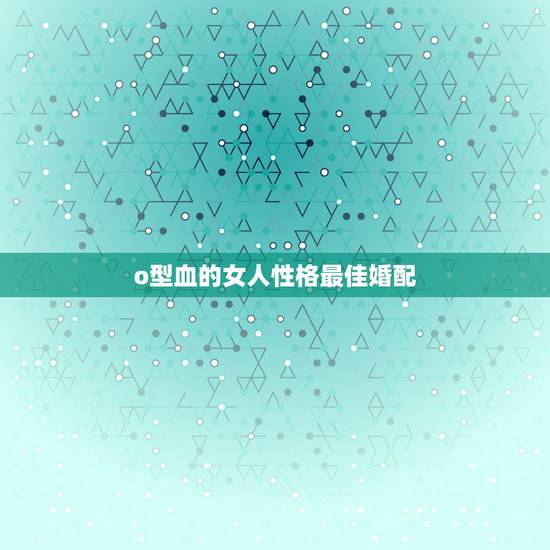o型血的女人性格最佳婚配,o型血的女人性格强势 o型血的女人性格最佳婚配,o型血的女人性格强势